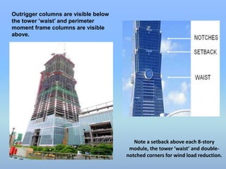 Outrigger columns are visible below 
the tower ’waist’ and perimeter 
moment frame columns are visible 
above. 
Note a setback above each 8-story 
module, the tower ’waist’ and double-notched 
corners for wind load reduction. 
 