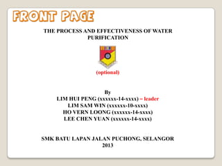 Front page
THE PROCESS AND EFFECTIVENESS OF WATER
PURIFICATION

(optional)

By
LIM HUI PENG (xxxxxx-14-xxxx) – leader
LIM SAM WIN (xxxxxx-10-xxxx)
HO VERN LOONG (xxxxxx-14-xxxx)
LEE CHEN YUAN (xxxxxx-14-xxxx)

SMK BATU LAPAN JALAN PUCHONG, SELANGOR
2013

 