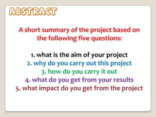 Abstract
A short summary of the project based on
the following five questions:
1. what is the aim of your project
2. why do you carry out this project
3. how do you carry it out
4. what do you get from your results
5. what impact do you get from the project

 