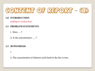 Content of report – (1)
1.0 INTRODUCTION
nothing is written here
1.1 PROBLEM STATEMENTS
i. Does … ?
ii. Is the concentration …. ?

1.2 HYPOTHESIS
i.
ii. The concentration of ethanoic acid listed in the fact is true.

 