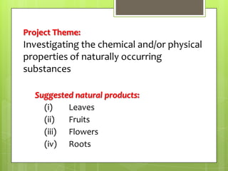 Project Theme:

Investigating the chemical and/or physical
properties of naturally occurring
substances
Suggested natural products:
(i)
Leaves
(ii)
Fruits
(iii) Flowers
(iv) Roots

 