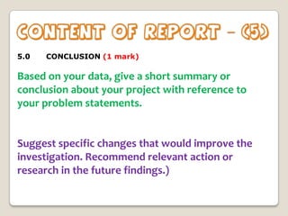 Content of report – (5)
5.0

CONCLUSION (1 mark)

Based on your data, give a short summary or
conclusion about your project with reference to
your problem statements.

Suggest specific changes that would improve the
investigation. Recommend relevant action or
research in the future findings.)

 