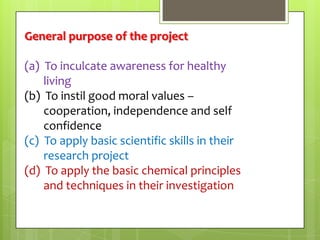 General purpose of the project
(a) To inculcate awareness for healthy
living
(b) To instil good moral values –
cooperation, independence and self
confidence
(c) To apply basic scientific skills in their
research project
(d) To apply the basic chemical principles
and techniques in their investigation

 