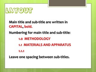 layout
Main title and sub-title are written in
CAPITAL, bold.
Numbering for main title and sub-title:
1.0 METHODOLOGY
1.1 MATERIALS AND APPARATUS
1.1.1

Leave one spacing between sub-titles.

 