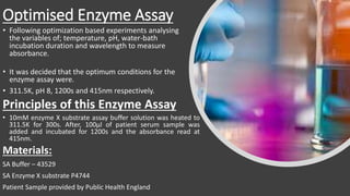 Optimised Enzyme Assay
• Following optimization based experiments analysing
the variables of; temperature, pH, water-bath
incubation duration and wavelength to measure
absorbance.
• It was decided that the optimum conditions for the
enzyme assay were.
• 311.5K, pH 8, 1200s and 415nm respectively.
Principles of this Enzyme Assay
• 10mM enzyme X substrate assay buffer solution was heated to
311.5K for 300s. After, 100μl of patient serum sample was
added and incubated for 1200s and the absorbance read at
415nm.
Materials:
SA Buffer – 43529
SA Enzyme X substrate P4744
Patient Sample provided by Public Health England
 