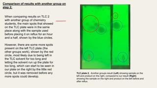 When comparing results on TLC 2
with another group of chemistry
students, the main spots that showed
on the TLC plate were in the same
place along with the sample used
before placing it on reflux for an hour
and a half, shown by the blue circles.
However, there are some more spots
present on the left TLC plate (the
other groups work), shown by the red
circle, most likely due to being left in
the TLC solvent for too long and
letting the solvent run up the plate for
too long, which can start to be seen in
our plate on the right by the little red
circle, but it was removed before any
more spots could develop.
TLC plate 2. Another groups result (Left) showing sample on the
left and product on the right, compared to our result (Right)
showing the sample on the right and product on the left before and
after reflux.
Comparison of results with another group on
step 2:
 