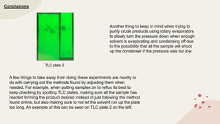Conclusions
A few things to take away from doing these experiments are mostly to
do with carrying out the methods found by adjusting them when
needed. For example, when putting samples on to reflux its best to
keep checking by spotting TLC plates, making sure all the sample has
reacted forming the product desired instead of just following the method
found online, but also making sure to not let the solvent run up the plate
too long. An example of this can be seen on TLC plate 2 on the left.
Another thing to keep in mind when trying to
purify crude products using rotary evaporators
to slowly turn the pressure down when enough
solvent is evaporating and condensing off due
to the possibility that all the sample will shoot
up the condenser if the pressure was too low.
TLC plate 2
 