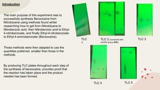 Introduction
The main purpose of this experiment was to
successfully synthesis Benzocaine from
Nitrotoluene using methods found whilst
researching how to get from Nitrotoluene to
Nitrobenzoic acid, then Nitrobenzoic acid to Ethyl-
4-nitrobenzoate, and finally Ethyl-4-nitrobenzoate
to Ethyl-4-aminobenzoate (Benzocaine).
Those methods were then adapted to use the
quantities preferred, smaller than those in the
methods.
By producing TLC plates throughout each step of
the synthesis of benzocaine, provides proof that
the reaction has taken place and the product
needed has been formed.
TLC
1
TLC 2 (compared with
another group (left))
TLC 3
TLC 4 TLC 5
 