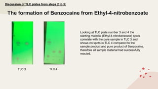 TLC 3 TLC 4
Discussion of TLC plates from steps 2 to 3:
Looking at TLC plate number 3 and 4 the
starting material (Ethyl-4-nitrobenzoate) spots
correlate with the pure sample in TLC 3 and
shows no spots in TLC 4 compared to the
sample product and pure product of Benzocaine,
therefore all sample material had successfully
reacted.
 