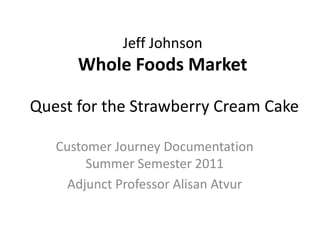 Jeff Johnson
      Whole Foods Market

Quest for the Strawberry Cream Cake

   Customer Journey Documentation
        Summer Semester 2011
     Adjunct Professor Alisan Atvur
 