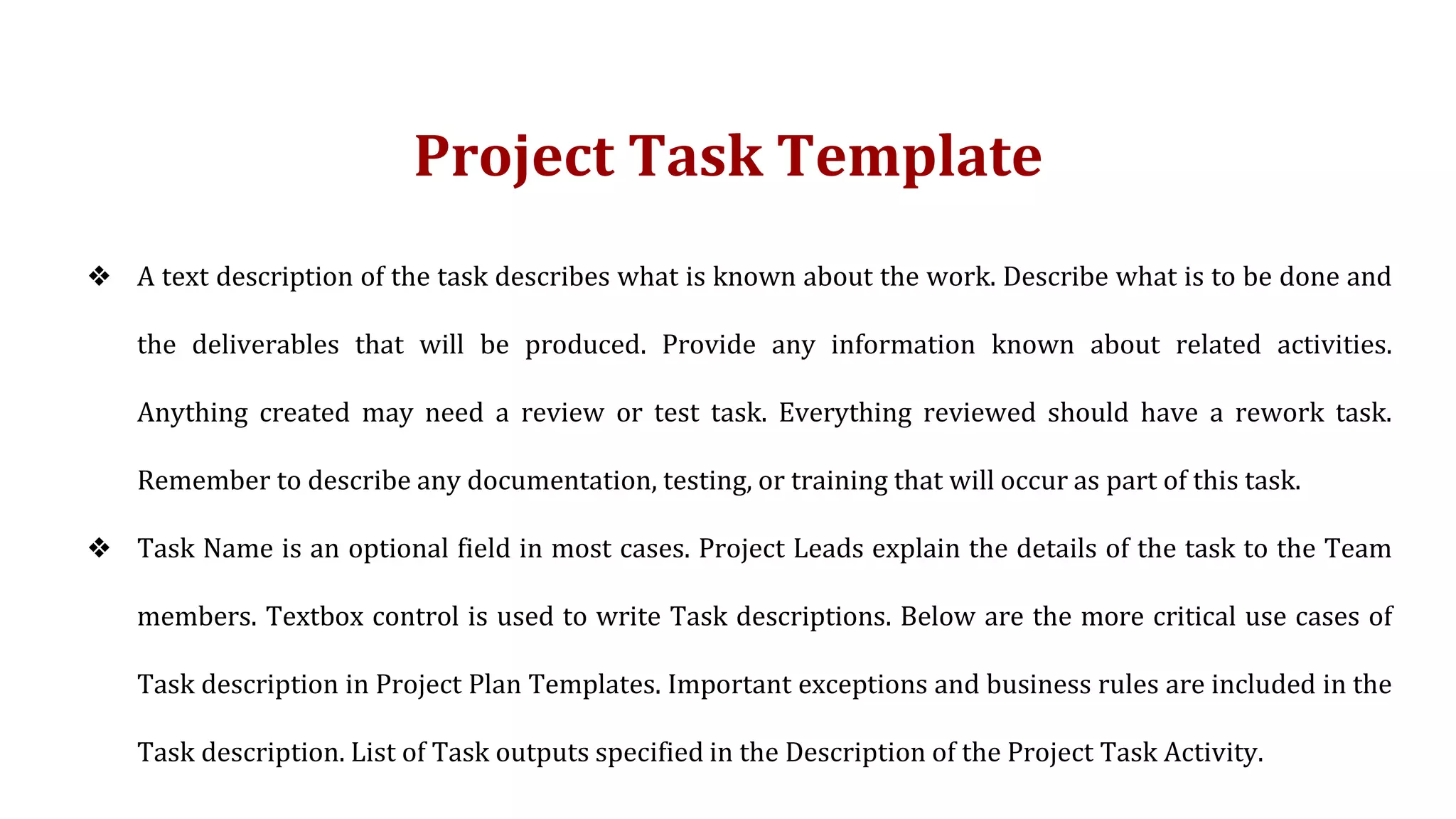 Project Task Template
❖ A text description of the task describes what is known about the work. Describe what is to be done and
the deliverables that will be produced. Provide any information known about related activities.
Anything created may need a review or test task. Everything reviewed should have a rework task.
Remember to describe any documentation, testing, or training that will occur as part of this task.
❖ Task Name is an optional field in most cases. Project Leads explain the details of the task to the Team
members. Textbox control is used to write Task descriptions. Below are the more critical use cases of
Task description in Project Plan Templates. Important exceptions and business rules are included in the
Task description. List of Task outputs specified in the Description of the Project Task Activity.
 