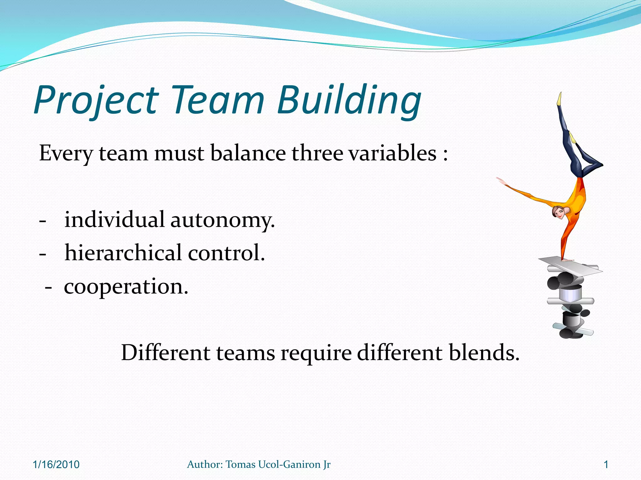 Project Team Building
 Every team must balance three variables :

 - individual autonomy.
 - hierarchical control.
  - cooperation.

            Different teams require different blends.



1/16/2010         Author: Tomas Ucol-Ganiron Jr         1
 