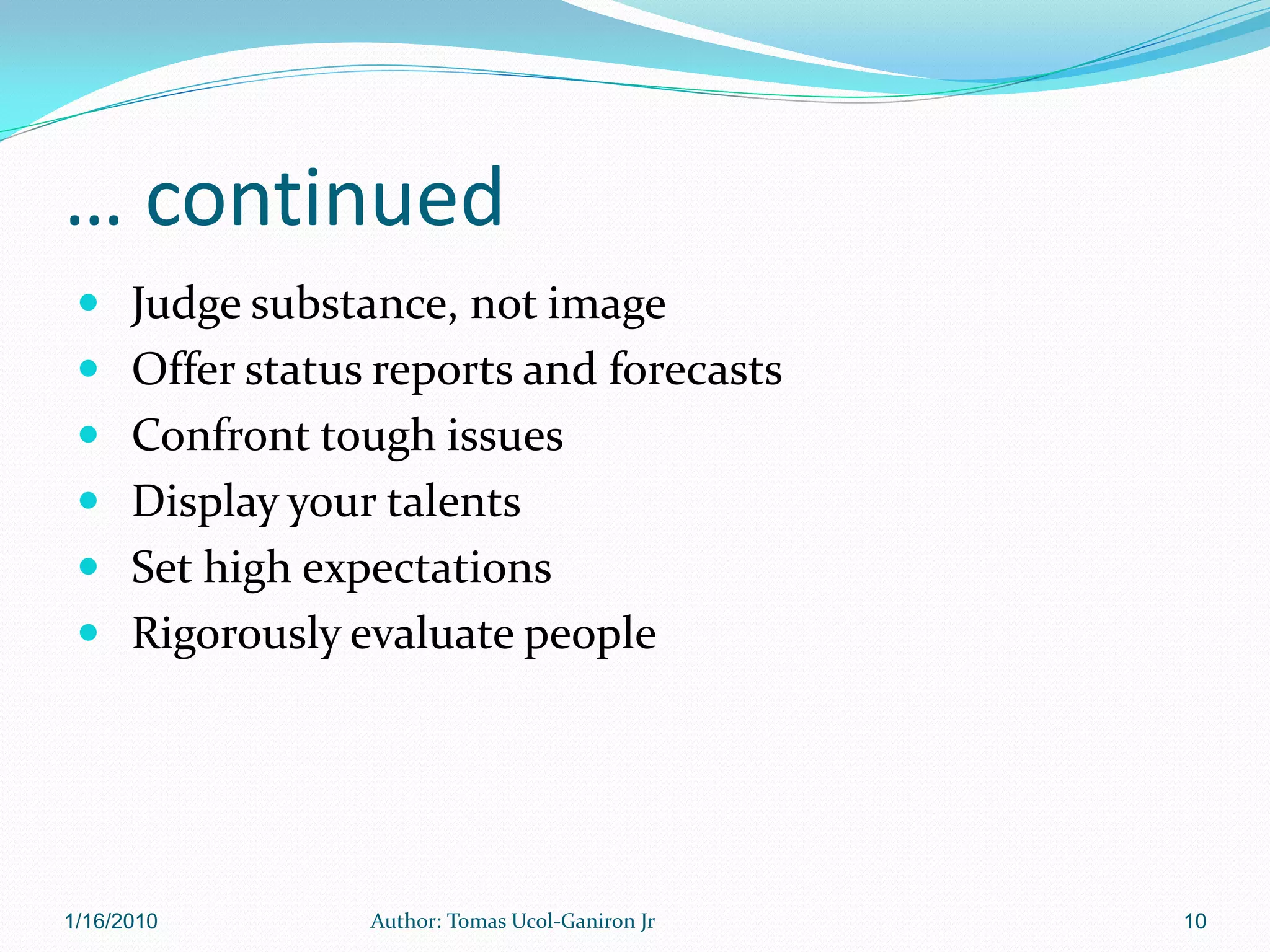 … continued
  Judge substance, not image
  Offer status reports and forecasts
  Confront tough issues
  Display your talents
  Set high expectations
  Rigorously evaluate people




1/16/2010       Author: Tomas Ucol-Ganiron Jr   10
 