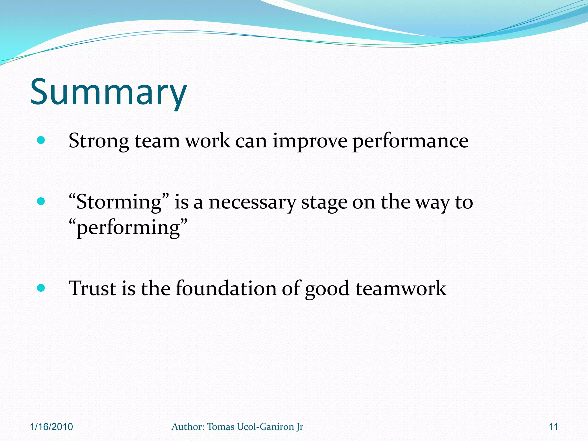 Summary
       Strong team work can improve performance

       “Storming” is a necessary stage on the way to
        “performing”

       Trust is the foundation of good teamwork




1/16/2010          Author: Tomas Ucol-Ganiron Jr        11
 