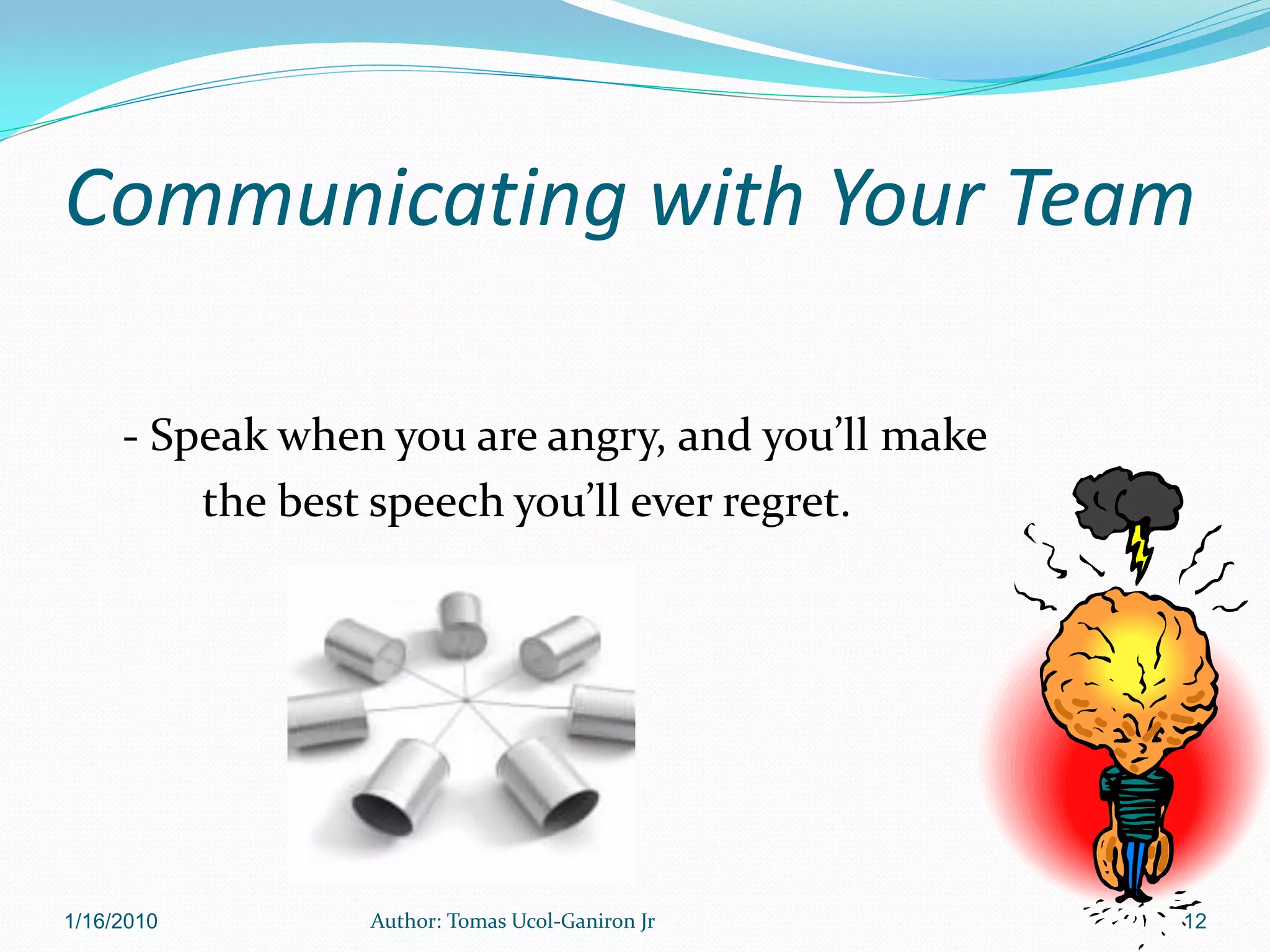 Communicating with Your Team

     - Speak when you are angry, and you’ll make
         the best speech you’ll ever regret.




1/16/2010        Author: Tomas Ucol-Ganiron Jr     12
 