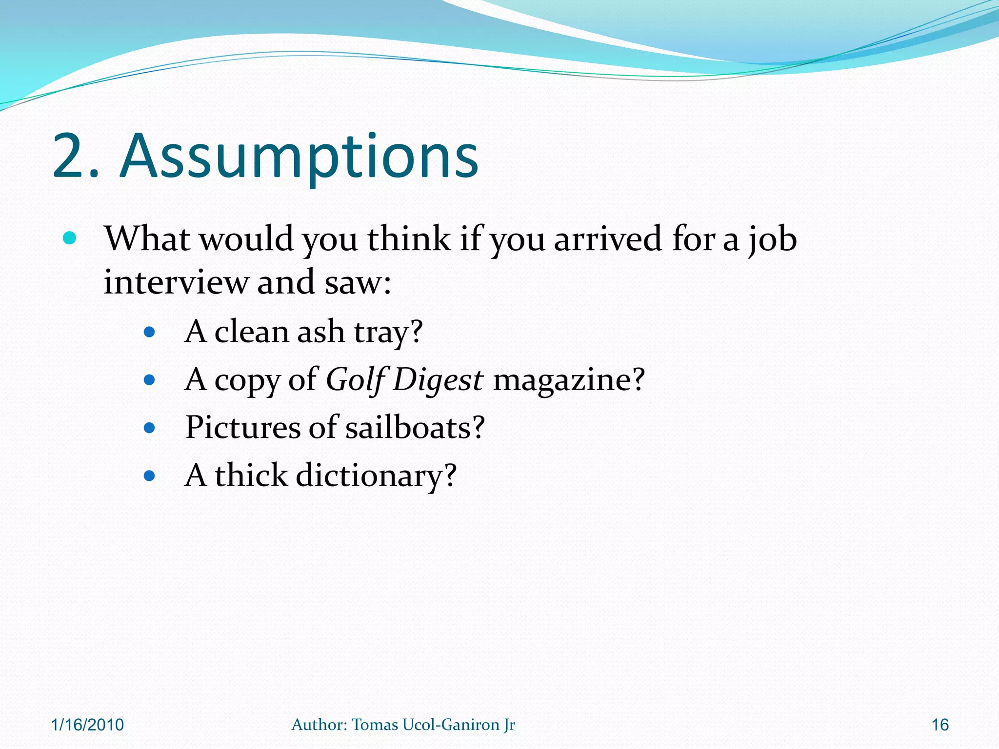 2. Assumptions
  What would you think if you arrived for a job
      interview and saw:
             A clean ash tray?
             A copy of Golf Digest magazine?
             Pictures of sailboats?
             A thick dictionary?




1/16/2010             Author: Tomas Ucol-Ganiron Jr   16
 