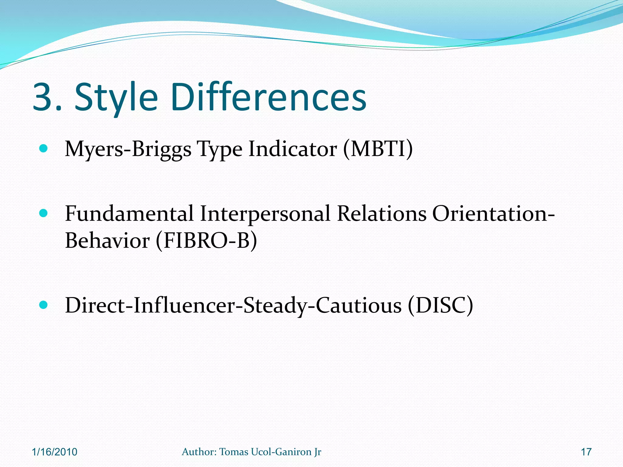 3. Style Differences
  Myers-Briggs Type Indicator (MBTI)


  Fundamental Interpersonal Relations Orientation-
      Behavior (FIBRO-B)

  Direct-Influencer-Steady-Cautious (DISC)




1/16/2010       Author: Tomas Ucol-Ganiron Jr         17
 