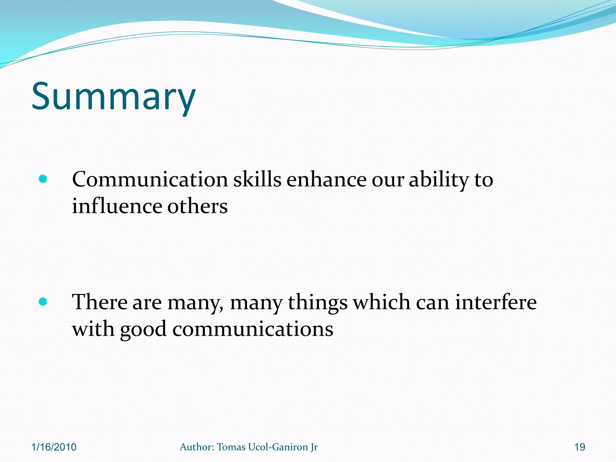 Summary
       Communication skills enhance our ability to
        influence others



       There are many, many things which can interfere
        with good communications




1/16/2010          Author: Tomas Ucol-Ganiron Jr          19
 