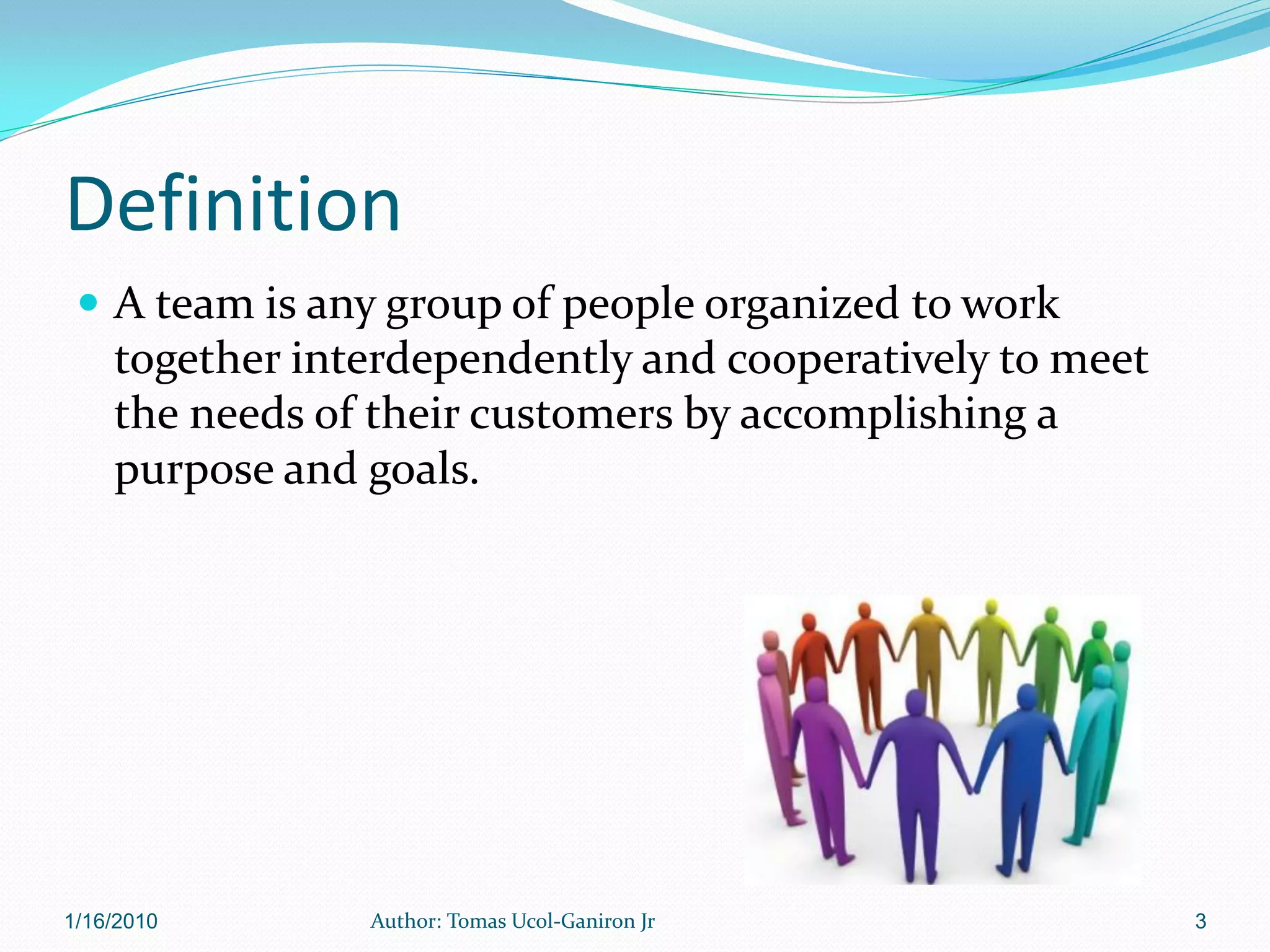 Definition
  A team is any group of people organized to work
    together interdependently and cooperatively to meet
    the needs of their customers by accomplishing a
    purpose and goals.




1/16/2010       Author: Tomas Ucol-Ganiron Jr             3
 