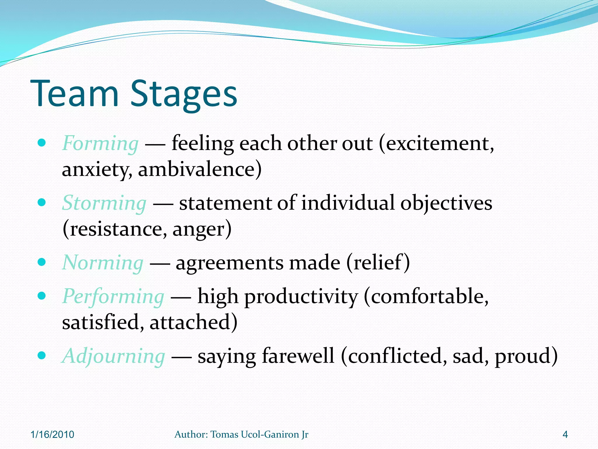 Team Stages
  Forming — feeling each other out (excitement,
      anxiety, ambivalence)
  Storming — statement of individual objectives
      (resistance, anger)
  Norming — agreements made (relief)
  Performing — high productivity (comfortable,
      satisfied, attached)
  Adjourning — saying farewell (conflicted, sad, proud)


1/16/2010         Author: Tomas Ucol-Ganiron Jr            4
 