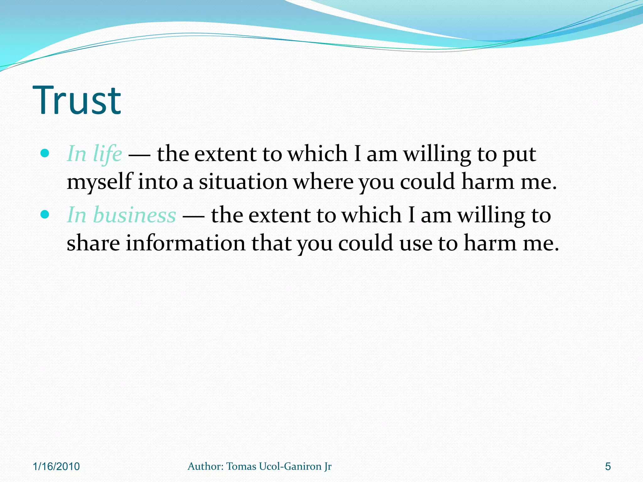 Trust
  In life — the extent to which I am willing to put
   myself into a situation where you could harm me.
  In business — the extent to which I am willing to
   share information that you could use to harm me.




1/16/2010       Author: Tomas Ucol-Ganiron Jr          5
 