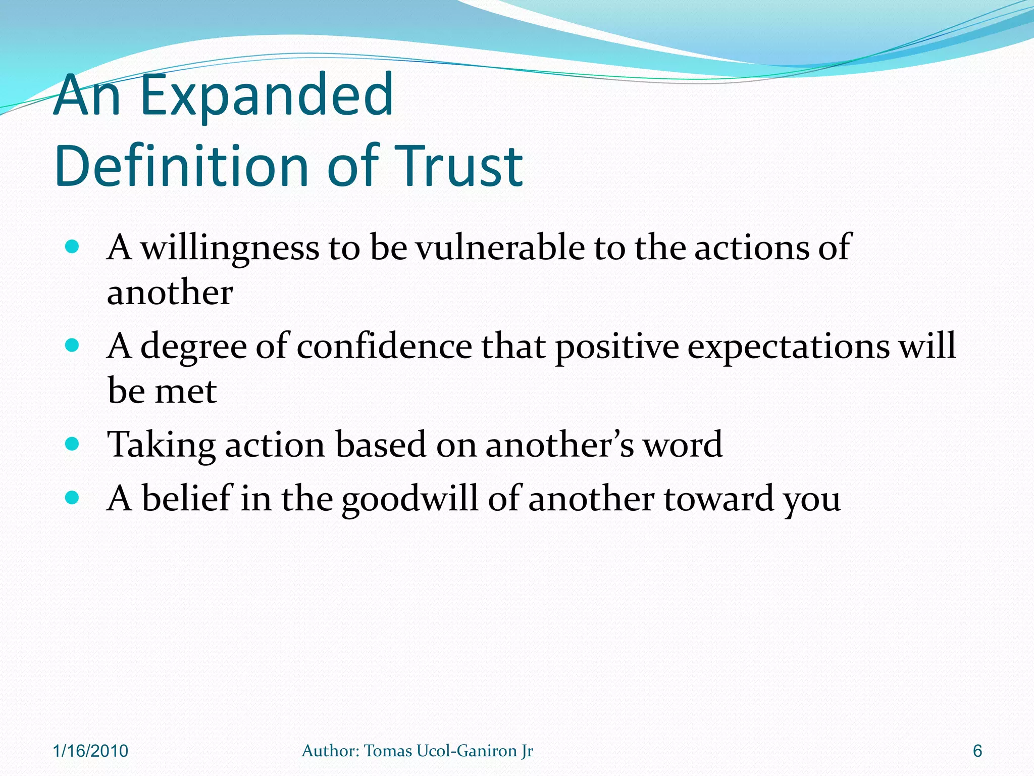 An Expanded
Definition of Trust
  A willingness to be vulnerable to the actions of
   another
  A degree of confidence that positive expectations will
   be met
  Taking action based on another’s word
  A belief in the goodwill of another toward you




1/16/2010       Author: Tomas Ucol-Ganiron Jr               6
 