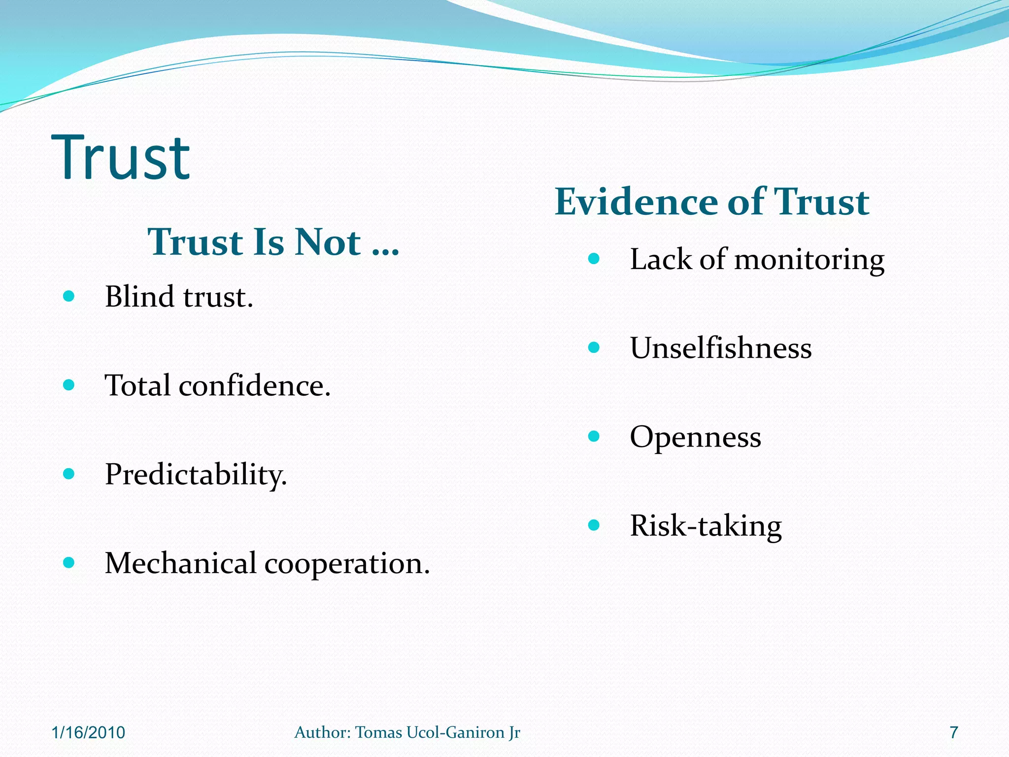 Trust
                                                     Evidence of Trust
            Trust Is Not …                             Lack of monitoring
  Blind trust.
                                                       Unselfishness
  Total confidence.
                                                       Openness
  Predictability.
                                                       Risk-taking
  Mechanical cooperation.




1/16/2010            Author: Tomas Ucol-Ganiron Jr                           7
 