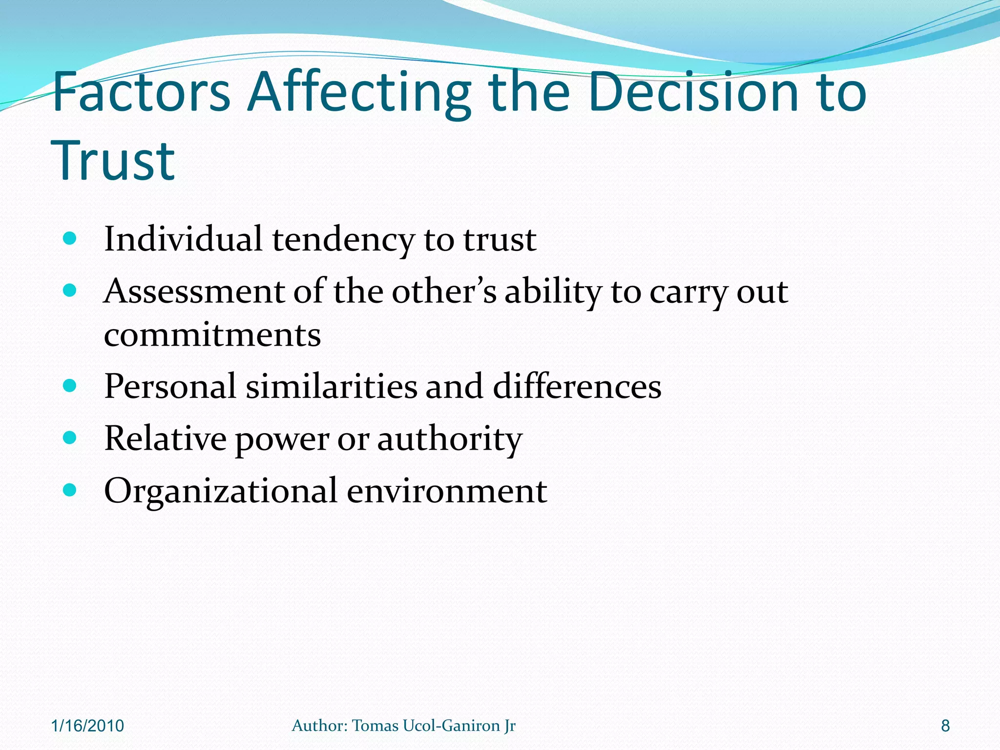 Factors Affecting the Decision to
Trust
  Individual tendency to trust
  Assessment of the other’s ability to carry out
   commitments
  Personal similarities and differences
  Relative power or authority
  Organizational environment




1/16/2010       Author: Tomas Ucol-Ganiron Jr       8
 