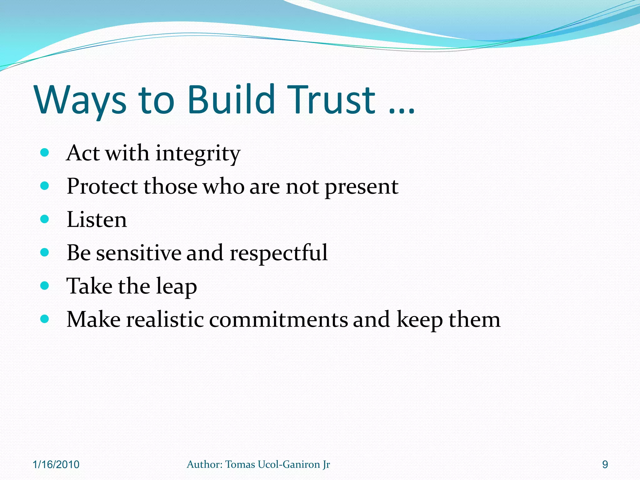Ways to Build Trust …
  Act with integrity
  Protect those who are not present
  Listen
  Be sensitive and respectful
  Take the leap
  Make realistic commitments and keep them




1/16/2010      Author: Tomas Ucol-Ganiron Jr   9
 