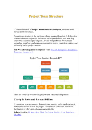 Project Team Structure
If you are in search of Project Team Structure Template, then this is the
perfect platform for you.
Project team structure is the backbone of any successful project. It defines how
team members are organized, their roles and responsibilities, and how they
interact to accomplish project goals. A well-designed team structure can
streamline workflows, enhance communication, improve decision-making, and
ultimately lead to project success.
For Project Management Templates Visit: Project Management Documents
Templates (ucube.biz)
Here are some key reasons why project team structure is important:
Clarity in Roles and Responsibilities:
A clear team structure ensures that each team member understands their role
and responsibilities within the project. This reduces confusion, minimizes
duplication of effort, and enhances accountability.
Related Article: 18 Must-Have Tips To Create Project Plan Template -
PMITOOLS
 