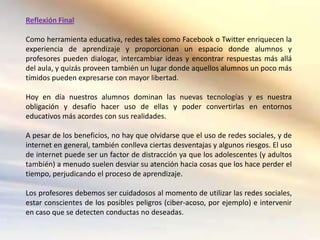 Reflexión Final

Como herramienta educativa, redes tales como Facebook o Twitter enriquecen la
experiencia de aprendizaje y proporcionan un espacio donde alumnos y
profesores pueden dialogar, intercambiar ideas y encontrar respuestas más allá
del aula, y quizás proveen también un lugar donde aquellos alumnos un poco más
tímidos pueden expresarse con mayor libertad.

Hoy en día nuestros alumnos dominan las nuevas tecnologías y es nuestra
obligación y desafío hacer uso de ellas y poder convertirlas en entornos
educativos más acordes con sus realidades.

A pesar de los beneficios, no hay que olvidarse que el uso de redes sociales, y de
internet en general, también conlleva ciertas desventajas y algunos riesgos. El uso
de internet puede ser un factor de distracción ya que los adolescentes (y adultos
también) a menudo suelen desviar su atención hacia cosas que los hace perder el
tiempo, perjudicando el proceso de aprendizaje.

Los profesores debemos ser cuidadosos al momento de utilizar las redes sociales,
estar conscientes de los posibles peligros (ciber-acoso, por ejemplo) e intervenir
en caso que se detecten conductas no deseadas.
 