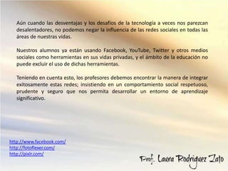 Aún cuando las desventajas y los desafíos de la tecnología a veces nos parezcan
   desalentadores, no podemos negar la influencia de las redes sociales en todas las
   áreas de nuestras vidas.

   Nuestros alumnos ya están usando Facebook, YouTube, Twitter y otros medios
   sociales como herramientas en sus vidas privadas, y el ámbito de la educación no
   puede excluir el uso de dichas herramientas.

   Teniendo en cuenta esto, los profesores debemos encontrar la manera de integrar
   exitosamente estas redes; insistiendo en un comportamiento social respetuoso,
   prudente y seguro que nos permita desarrollar un entorno de aprendizaje
   significativo.




http://www.facebook.com/
http://fotoflexer.com/
http://pixlr.com/
 