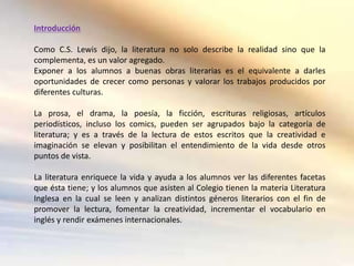 Introducción

Como C.S. Lewis dijo, la literatura no solo describe la realidad sino que la
complementa, es un valor agregado.
Exponer a los alumnos a buenas obras literarias es el equivalente a darles
oportunidades de crecer como personas y valorar los trabajos producidos por
diferentes culturas.

La prosa, el drama, la poesía, la ficción, escrituras religiosas, artículos
periodísticos, incluso los comics, pueden ser agrupados bajo la categoría de
literatura; y es a través de la lectura de estos escritos que la creatividad e
imaginación se elevan y posibilitan el entendimiento de la vida desde otros
puntos de vista.

La literatura enriquece la vida y ayuda a los alumnos ver las diferentes facetas
que ésta tiene; y los alumnos que asisten al Colegio tienen la materia Literatura
Inglesa en la cual se leen y analizan distintos géneros literarios con el fin de
promover la lectura, fomentar la creatividad, incrementar el vocabulario en
inglés y rendir exámenes internacionales.
 
