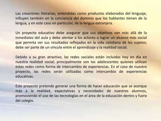 Las creaciones literarias, entendidas como productos elaborados del lenguaje,
influyen también en la conciencia del dominio que los hablantes tienen de la
lengua, y en este caso en particular, de la lengua extranjera.

Un proyecto educativo debe asegurar que sus objetivos van más allá de la
inmediatez del aula y debe alentar a los actores a lograr un alcance más social
que permita ver sus resultados reflejados en la vida cotidiana de los sujetos;
debe ser parte de un vínculo entre el aprendizaje y la realidad social.

Debido a su gran atractivo, las redes sociales están incluidas hoy en día en
nuestra realidad social; principalmente son los adolescentes quienes utilizan
estas redes como forma de intercambio de experiencias. En el caso de nuestro
proyecto, las redes serán utilizadas como intercambio de experiencias
educativas.

Este proyecto pretende generar una forma de hacer educación que se acerque
más a la realidad, expectativas y necesidades de nuestros alumnos,
promoviendo el uso de las tecnologías en el área de la educación dentro y fuera
del colegio.
 