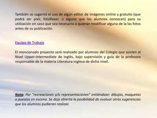 También se sugerirá el uso de algún editor de imágenes online y gratuito (que
podrá ser pixlr, fotoflexer, o alguno que los alumnos conozcan) para su
utilización en caso que sea necesario o quieran modificar alguna de la las fotos
antes de su publicación.


Equipo de Trabajo

El mencionado proyecto será realizado por alumnos del Colegio que asisten al
Nivel Upper-Intermediate de inglés, bajo supervisión y guía de la profesora
responsable de la materia Literatura Inglesa de dicho nivel.




Nota: Por “recreaciones y/o representaciones” entiéndase: dibujos, maquetas
o puestas en escena. Se deja abierta la posibilidad de evaluar otras sugerencias
que los alumnos pudieran realizar.
 