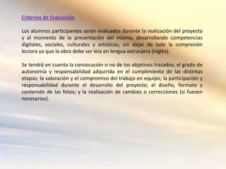 Criterios de Evaluación

Los alumnos participantes serán evaluados durante la realización del proyecto
y al momento de la presentación del mismo, desarrollando competencias
digitales, sociales, culturales y artísticas, sin dejar de lado la compresión
lectora ya que la obra debe ser leía en lengua extranjera (inglés).

Se tendrá en cuenta la consecución o no de los objetivos trazados; el grado de
autonomía y responsabilidad adquirida en el cumplimiento de las distintas
etapas; la valoración y el compromiso del trabajo en equipo; la participación y
responsabilidad durante el desarrollo del proyecto; el diseño, formato y
contenido de las fotos; y la realización de cambios o correcciones (si fuesen
necesarios).
 