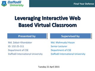 Final Year Defense
Presented byPresented by Supervised bySupervised by
Leveraging Interactive WebLeveraging Interactive Web
Based Virtual ClassroomBased Virtual Classroom
Md. Zobair Khondaker
ID: 132-25-311
Department of CSE
Daffodil International University
Md. Mahmudul Hasan
Senior Lecturer
Department of CSE
Daffodil International University
Tuesday 21 April 2015
 