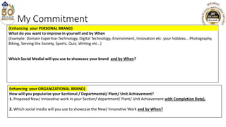 My Commitment
(Enhancing your PERSONAL BRAND)
What do you want to improve in yourself and by When
(Example: Domain Expertise-Technology, Digital Technology, Environment, Innovation etc. your hobbies… Photography,
Biking, Serving the Society, Sports, Quiz, Writing etc…)
Which Social Medial will you use to showcase your brand and by When?
Enhancing your ORGANIZATIONAL BRAND)
How will you popularize your Sectional / Departmental/ Plant/ Unit Achievement?
1. Proposed New/ Innovative work in your Section/ department/ Plant/ Unit Achievement with Completion Date).
2. Which social media will you use to showcase the New/ Innovative Work and by When?