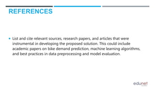REFERENCES
 List and cite relevant sources, research papers, and articles that were
instrumental in developing the proposed solution. This could include
academic papers on bike demand prediction, machine learning algorithms,
and best practices in data preprocessing and model evaluation.
 