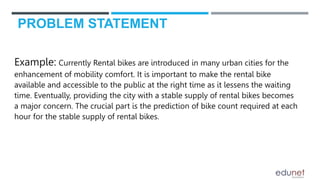 PROBLEM STATEMENT
Example: Currently Rental bikes are introduced in many urban cities for the
enhancement of mobility comfort. It is important to make the rental bike
available and accessible to the public at the right time as it lessens the waiting
time. Eventually, providing the city with a stable supply of rental bikes becomes
a major concern. The crucial part is the prediction of bike count required at each
hour for the stable supply of rental bikes.
 