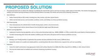 PROPOSED SOLUTION
 The proposed system aims to address the challenge of predicting the required bike count at each hour to ensure a stable supply of rental bikes. This involves leveraging data
analytics and machine learning techniques to forecast demand patterns accurately. The solution will consist of the following components:
 Data Collection:
 Gather historical data on bike rentals, including time, date, location, and other relevant factors.
 Utilize real-time data sources, such as weather conditions, events, and holidays, to enhance prediction accuracy.
 Data Preprocessing:
 Clean and preprocess the collected data to handle missing values, outliers, and inconsistencies.
 Feature engineering to extract relevant features from the data that might impact bike demand.
 Machine Learning Algorithm:
 Implement a machine learning algorithm, such as a time-series forecasting model (e.g., ARIMA, SARIMA, or LSTM), to predict bike counts based on historical patterns.
 Consider incorporating other factors like weather conditions, day of the week, and special events to improve prediction accuracy.
 Deployment:
 Develop a user-friendly interface or application that provides real-time predictions for bike counts at different hours.
 Deploy the solution on a scalable and reliable platform, considering factors like server infrastructure, response time, and user accessibility.
 Evaluation:
 Assess the model's performance using appropriate metrics such as Mean Absolute Error (MAE), Root Mean Squared Error (RMSE), or other relevant metrics.
 Fine-tune the model based on feedback and continuous monitoring of prediction accuracy.
 Result:
 