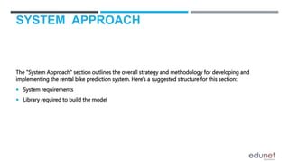 SYSTEM APPROACH
The "System Approach" section outlines the overall strategy and methodology for developing and
implementing the rental bike prediction system. Here's a suggested structure for this section:
 System requirements
 Library required to build the model
 
