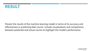RESULT
Present the results of the machine learning model in terms of its accuracy and
effectiveness in predicting bike counts. Include visualizations and comparisons
between predicted and actual counts to highlight the model's performance.
 