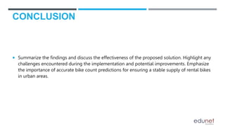 CONCLUSION
 Summarize the findings and discuss the effectiveness of the proposed solution. Highlight any
challenges encountered during the implementation and potential improvements. Emphasize
the importance of accurate bike count predictions for ensuring a stable supply of rental bikes
in urban areas.
 