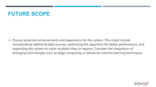  Discuss potential enhancements and expansions for the system. This could include
incorporating additional data sources, optimizing the algorithm for better performance, and
expanding the system to cover multiple cities or regions. Consider the integration of
emerging technologies such as edge computing or advanced machine learning techniques.
FUTURE SCOPE
 