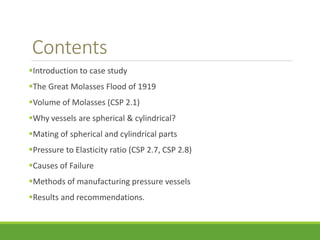 Contents 
Introduction to case study 
The Great Molasses Flood of 1919 
Volume of Molasses (CSP 2.1) 
Why vessels are spherical & cylindrical? 
Mating of spherical and cylindrical parts 
Pressure to Elasticity ratio (CSP 2.7, CSP 2.8) 
Causes of Failure 
Methods of manufacturing pressure vessels 
Results and recommendations. 
 