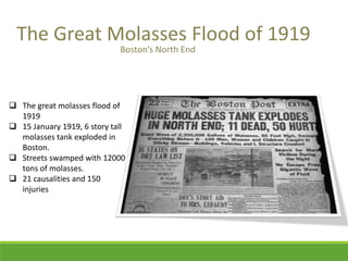 The Great Molasses Flood of 1919 
 The great molasses flood of 
1919 
 15 January 1919, 6 story tall 
molasses tank exploded in 
Boston. 
 Streets swamped with 12000 
tons of molasses. 
 21 causalities and 150 
injuries 
Boston’s North End 
 