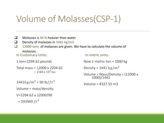Volume of Molasses(CSP-1) 
 Molasses is 44 % heavier than water 
 Density of molasses in 1441 kg/m3 
 12000 tons of molasses are given. We have to calculate the volume of 
In Customary Units. 
1 ton=2204.62 pounds 
Total mass = 12000 x 2204.62 
= 2.64 x 107lbm 
1441푘푔/푚3 = 90 lb/푓푡3 
Volume = mass/density. 
V=2204.62 x 12000/90 
= 293949 푓푡3 
In metric units. 
Now 1 metric ton = 1000 kg 
Density = 1441 푘푔/푚3 
Volume = Mass/Density = (12000 x 
1000)/1441 
Volume = 8327.55 m3 
molasses . 
 
