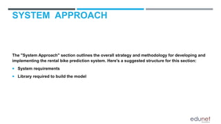 SYSTEM APPROACH
The "System Approach" section outlines the overall strategy and methodology for developing and
implementing the rental bike prediction system. Here's a suggested structure for this section:
 System requirements
 Library required to build the model
 