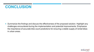 CONCLUSION
 Summarize the findings and discuss the effectiveness of the proposed solution. Highlight any
challenges encountered during the implementation and potential improvements. Emphasize
the importance of accurate bike count predictions for ensuring a stable supply of rental bikes
in urban areas.
 